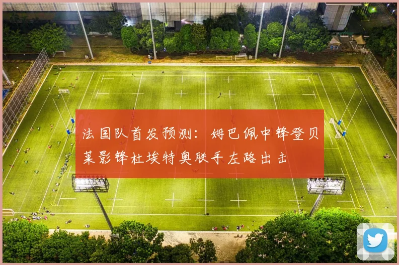 法国队首发预测：姆巴佩中锋登贝莱影锋杜埃特奥联手左路出击