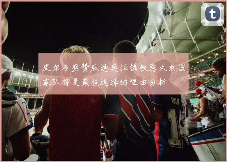 皮尔洛盛赞瓜迪奥拉执教意大利国家队将是最佳选择的理由分析