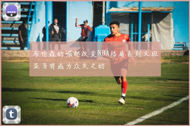 布伦森的崛起改变NBA格局否则文班亚马将成为众矢之的