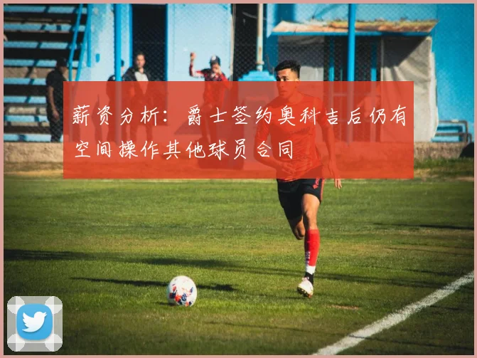 薪资分析：爵士签约奥科吉后仍有空间操作其他球员合同