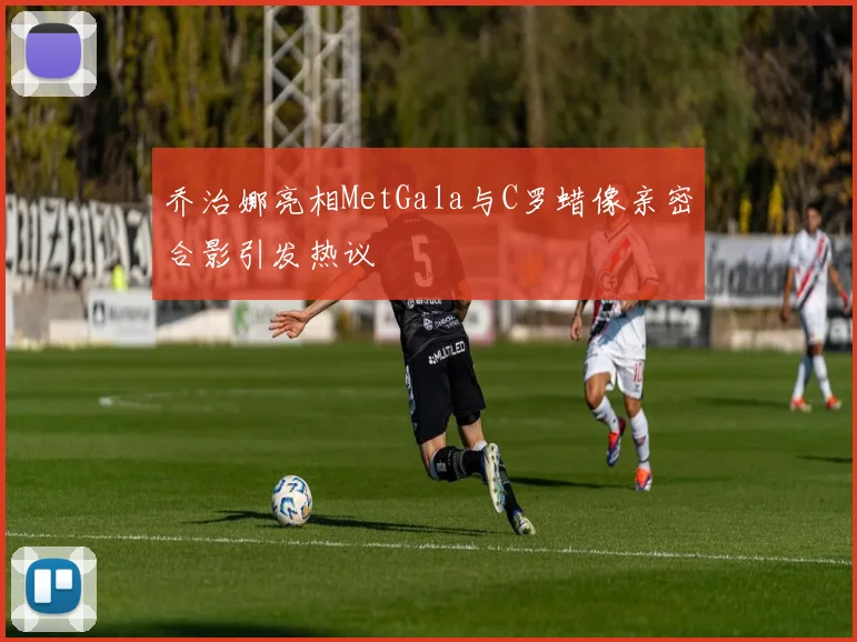 乔治娜亮相MetGala与C罗蜡像亲密合影引发热议