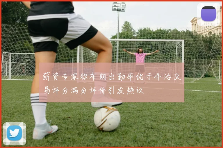 薪资专家称布朗出勤率优于乔治交易评分满分评价引发热议