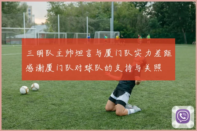 三明队主帅坦言与厦门队实力差距感谢厦门队对球队的支持与关照