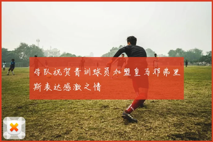 母队祝贺青训球员加盟皇马邓弗里斯表达感激之情