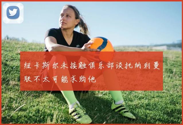 纽卡斯尔未接触俱乐部谈托纳利曼联不太可能求购他