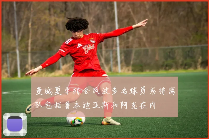 曼城夏季转会风波多名球员或将离队包括鲁本迪亚斯和阿克在内
