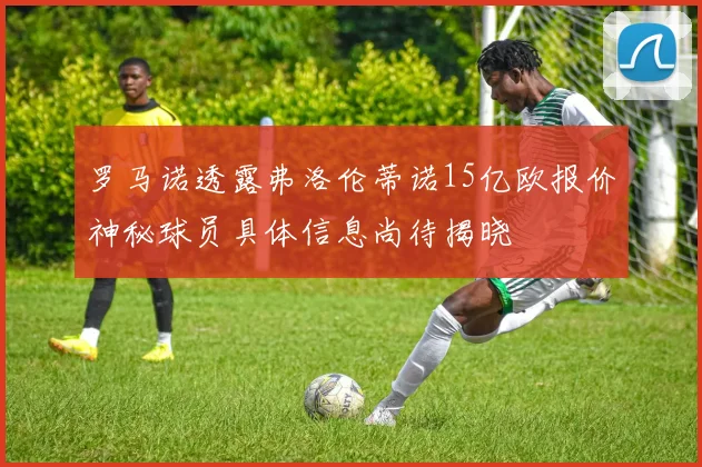 罗马诺透露弗洛伦蒂诺15亿欧报价神秘球员具体信息尚待揭晓