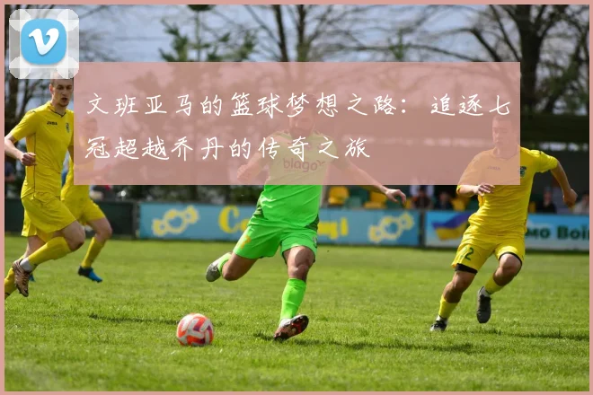 文班亚马的篮球梦想之路：追逐七冠超越乔丹的传奇之旅