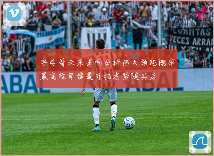 字母哥未来去向分析热火领跑概率最高绿军雷霆开拓者紧随其后