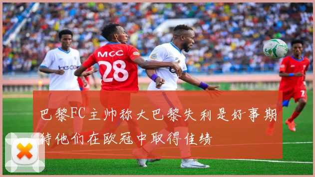 巴黎FC主帅称大巴黎失利是好事期待他们在欧冠中取得佳绩